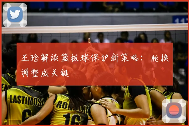 王晗解读篮板球保护新策略:轮换调整成关键