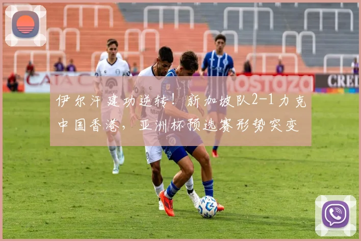 伊尔汗建功逆转!新加坡队2-1力克中国香港,亚洲杯预选赛形势突变