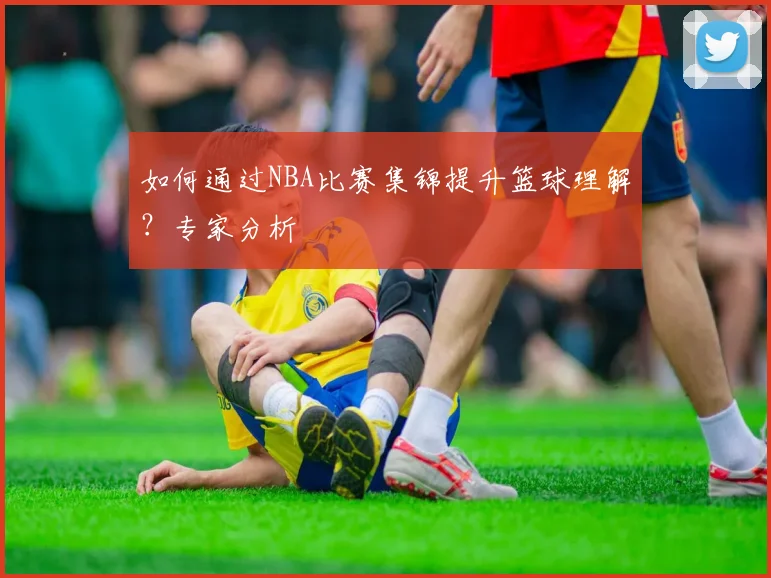 如何通过NBA比赛集锦提升篮球理解?专家分析