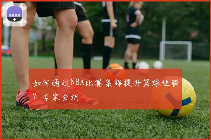 如何通过NBA比赛集锦提升篮球理解？专家分析