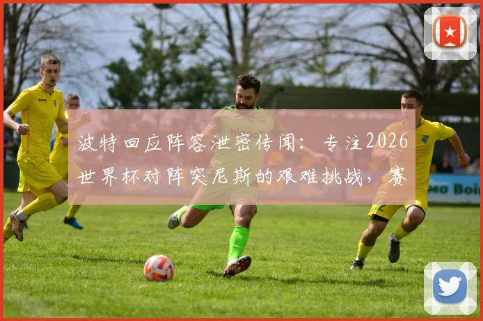 波特回应阵容泄密传闻：专注2026世界杯对阵突尼斯的艰难挑战，赛前准备不受影响