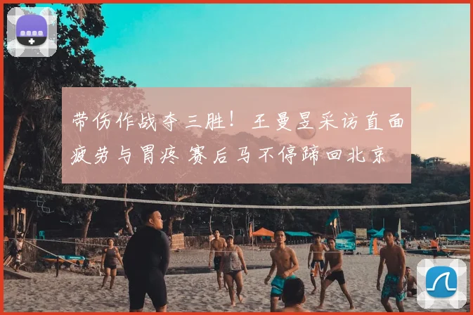带伤作战夺三胜!王曼昱采访直面疲劳与胃疼 赛后马不停蹄回北京