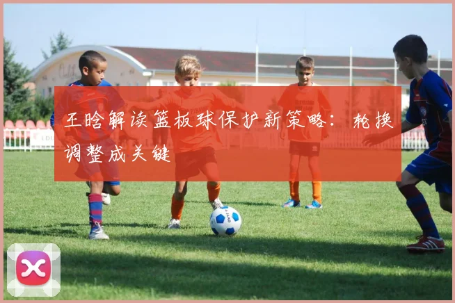 王晗解读篮板球保护新策略：轮换调整成关键