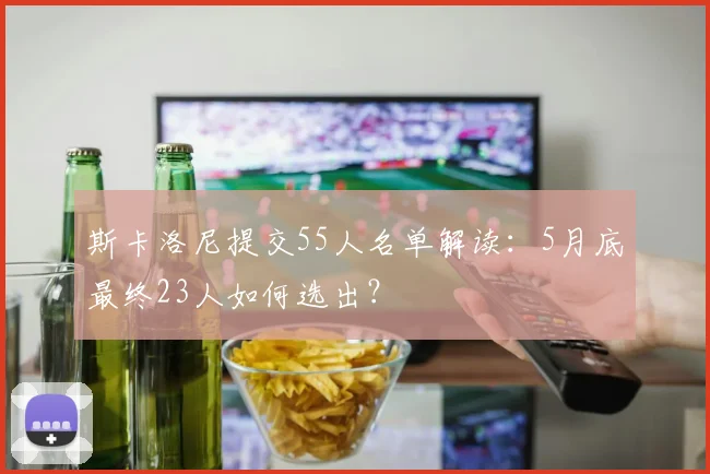 斯卡洛尼提交55人名单解读：5月底最终23人如何选出？