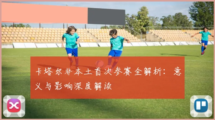 卡塔尔非本土首次参赛全解析:意义与影响深度解读