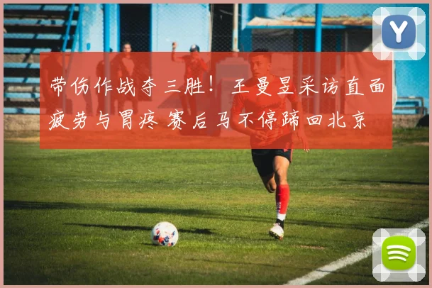 带伤作战夺三胜!王曼昱采访直面疲劳与胃疼 赛后马不停蹄回北京