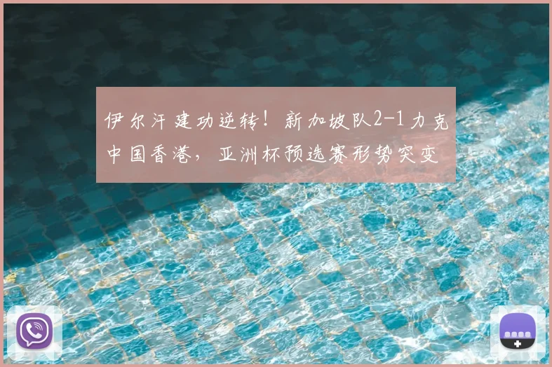 伊尔汗建功逆转!新加坡队2-1力克中国香港,亚洲杯预选赛形势突变
