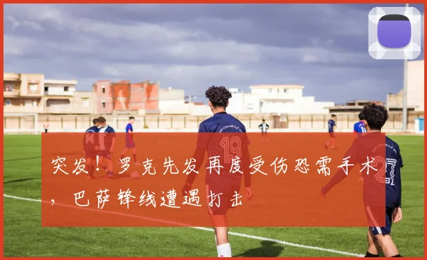 突发！罗克先发再度受伤恐需手术，巴萨锋线遭遇打击
